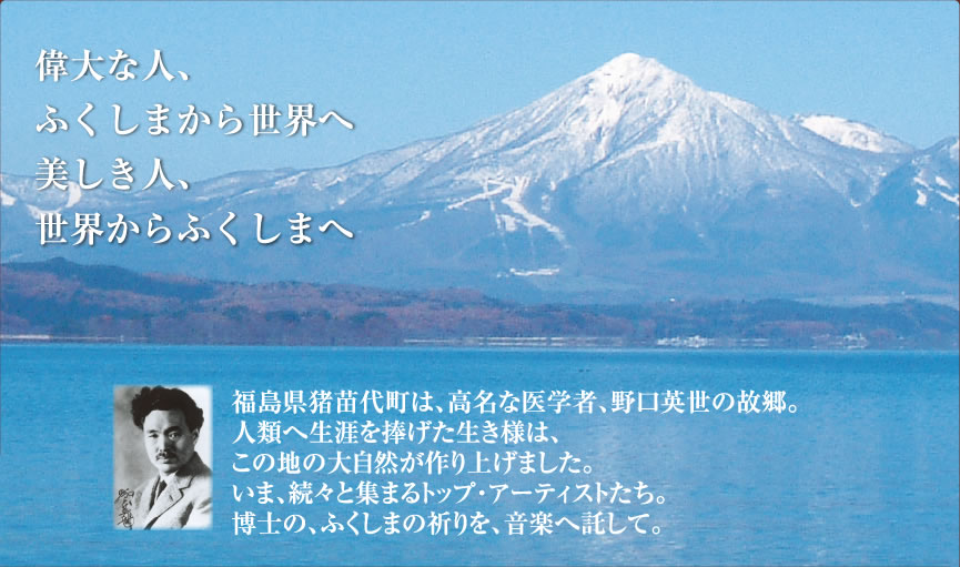 偉大な人、ふくしまから世界へ美しき人、世界からふくしまへ 福島県猪苗代町は、高名な医学者、野口英世の故郷。人類へ生涯を捧げた生き様は、この地の大自然が作り上げました。いま、続々と集まるトップ・アーティストたち。博士の、ふくしまの祈りを、音楽へ託して。