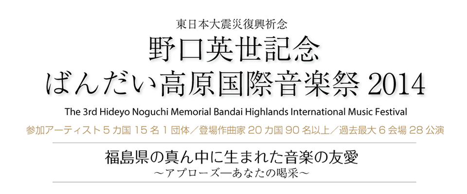 東日本大震災復興祈念 野口英世記念 ばんだい高原国際音楽祭2014 The 3rd Hideyo Noguchi Memorial Bandai Highlands International Music Festival 参加アーティスト5カ国15名1団体／登場作曲家20カ国90名以上／過去最大6会場28公演 福島県の真ん中に生まれた音楽の友愛～アプローズ―あなたの喝采～