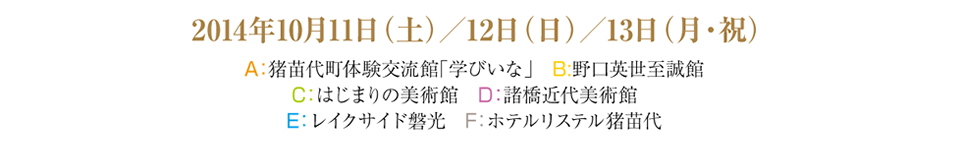 2014年10月11日（土）／12日（日）／13日（月・祝）A：猪苗代町体験交流館「学びいな」　B:野口英世至誠館 C：はじまりの美術館　D：諸橋近代美術館　E：レイクサイド磐光　F：ホテルリステル猪苗代