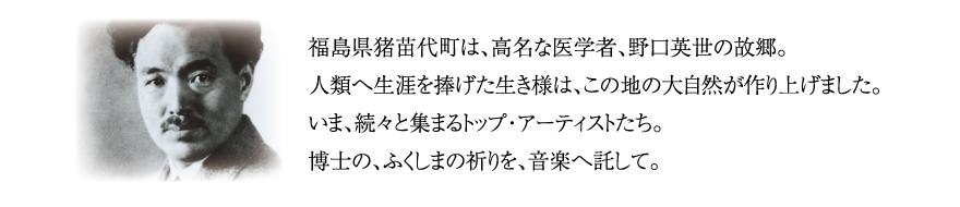 福島県猪苗代町は、高名な医学者、野口英世の故郷。人類へ生涯を捧げた生き様は、この地の大自然が作り上げました。いま、続々と集まるトップ・アーティストたち。博士の、ふくしまの祈りを、音楽へ託して。