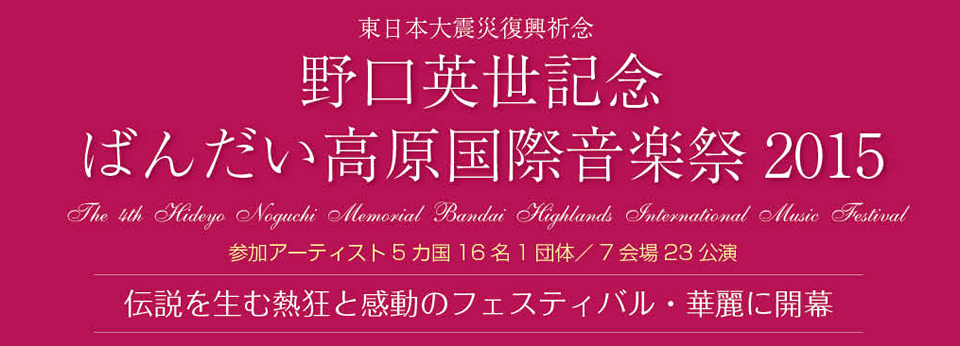 東日本大震災復興祈念 野口英世記念 ばんだい高原国際音楽祭2015 The 4rd Hideyo Noguchi Memorial Bandai Highlands International Music Festival 参加アーティスト5カ国16名1団体／7会場23公演 伝説を生む熱狂と感動のフェスティバル・華麗に開幕
    