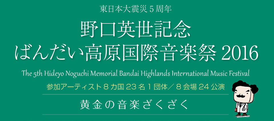 東日本大震災5周年 野口英世記念 ばんだい高原国際音楽祭2016 The 5th Hideyo Noguchi Memorial Bandai Highlands International Music Festival 参加アーティスト8カ国23名1団体／8会場24公演 黄金の音楽ざくざく