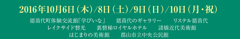 2016年10月6日・8日・9日・10日　猪苗代町体験交流館「学びいな」 猪苗代のギャラリー リステル猪苗代 レイクサイド磐光 裏磐梯ロイヤルホテル 諸橋近代美術館 はじまりの美術館 郡山市立中央公民館