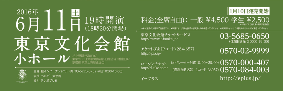 2016年6月11（土）19時開演（18時30分開場）東京文化会館　小ホール　アクセス:JR上野駅（公演口）／東京メトロ上野駅（銀座線・日比谷線7番出口）／京成線 京成上野駅正面口　料金：￥4,500　学生￥2,500 ※25歳以下、当日要学生証提示 (全席自由) 東京文化会館チケットサービス 03-5685-0650(休館日を除く10:00-19:00)　主催：藍インターナショナル (問：03-6228-3732 平日10:00-18:00)　後援：べルギー大使館　協力：テンポプリモ