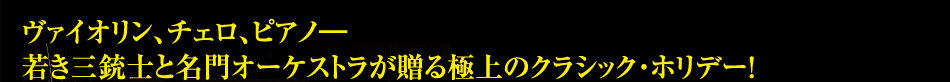 ヴァイオリン、チェロ、ピアノ―若き三銃士と名門オーケストラが贈る極上のクラシック・ホリデー！
